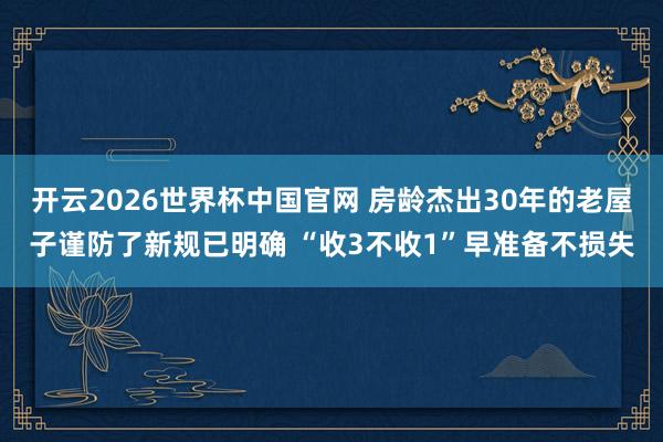 开云2026世界杯中国官网 房龄杰出30年的老屋子谨防了新规已明确 “收3不收1”早准备不损失