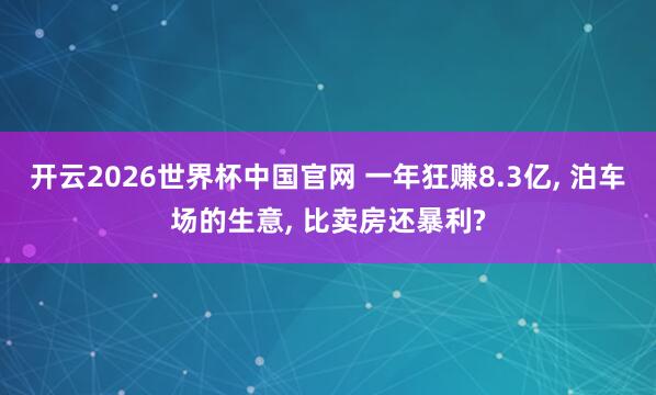 开云2026世界杯中国官网 一年狂赚8.3亿， 泊车场的生意， 比卖房还暴利?