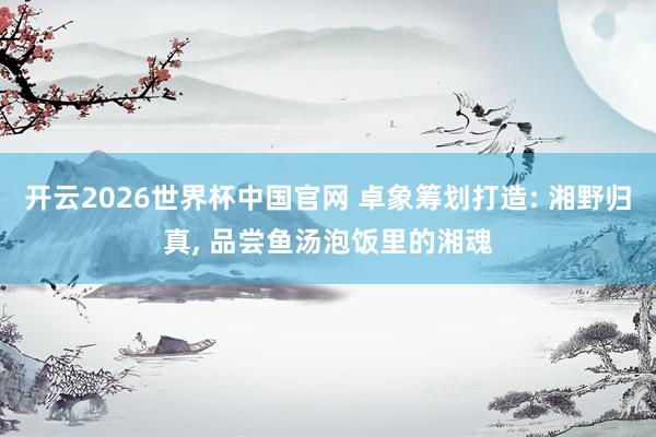 开云2026世界杯中国官网 卓象筹划打造: 湘野归真， 品尝鱼汤泡饭里的湘魂