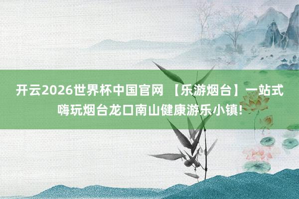 开云2026世界杯中国官网 【乐游烟台】一站式嗨玩烟台龙口南山健康游乐小镇!