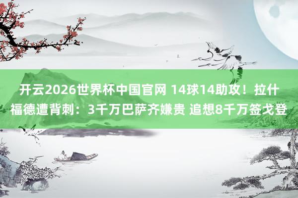 开云2026世界杯中国官网 14球14助攻！拉什福德遭背刺：3千万巴萨齐嫌贵 追想8千万签戈登