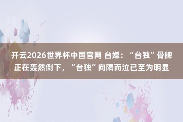 开云2026世界杯中国官网 台媒：“台独”骨牌正在轰然倒下，“台独”向隅而泣已至为明显