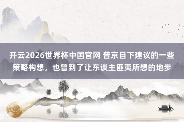 开云2026世界杯中国官网 普京目下建议的一些策略构想，也曾到了让东谈主匪夷所想的地步