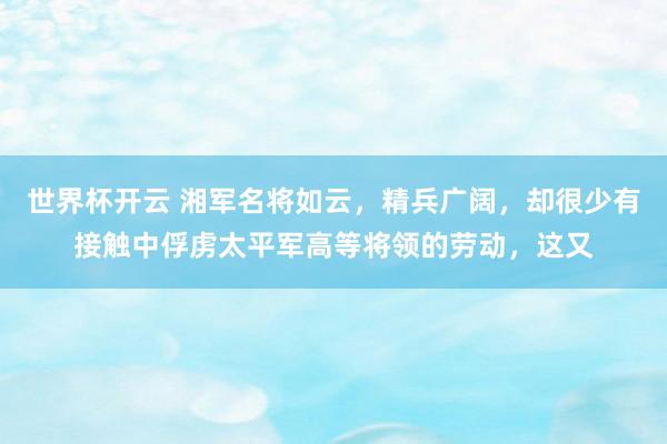 世界杯开云 湘军名将如云，精兵广阔，却很少有接触中俘虏太平军高等将领的劳动，这又