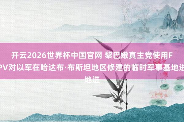 开云2026世界杯中国官网 黎巴嫩真主党使用FPV对以军在哈达布·布斯坦地区修建的临时军事基地进