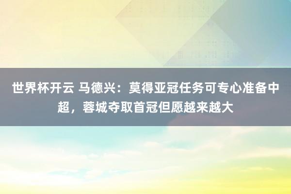 世界杯开云 马德兴：莫得亚冠任务可专心准备中超，蓉城夺取首冠但愿越来越大
