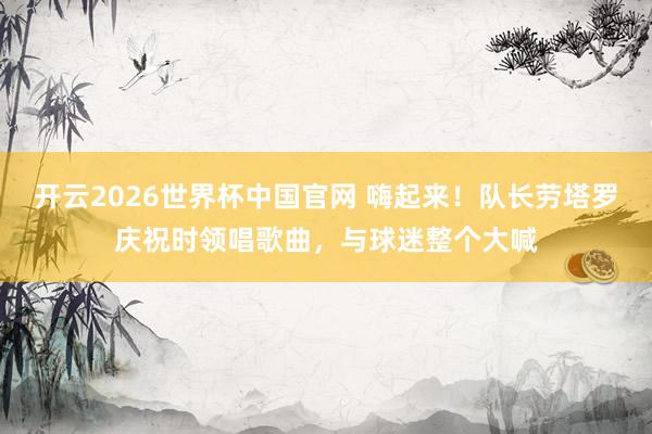 开云2026世界杯中国官网 嗨起来！队长劳塔罗庆祝时领唱歌曲，与球迷整个大喊