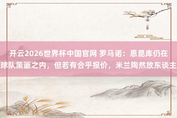 开云2026世界杯中国官网 罗马诺：恩昆库仍在球队策画之内，但若有合乎报价，米兰陶然放东谈主