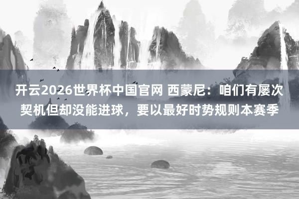 开云2026世界杯中国官网 西蒙尼：咱们有屡次契机但却没能进球，要以最好时势规则本赛季