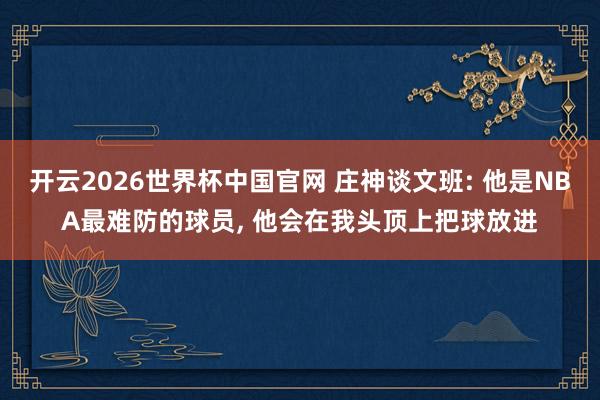 开云2026世界杯中国官网 庄神谈文班: 他是NBA最难防的球员， 他会在我头顶上把球放进