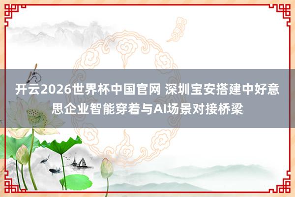 开云2026世界杯中国官网 深圳宝安搭建中好意思企业智能穿着与AI场景对接桥梁