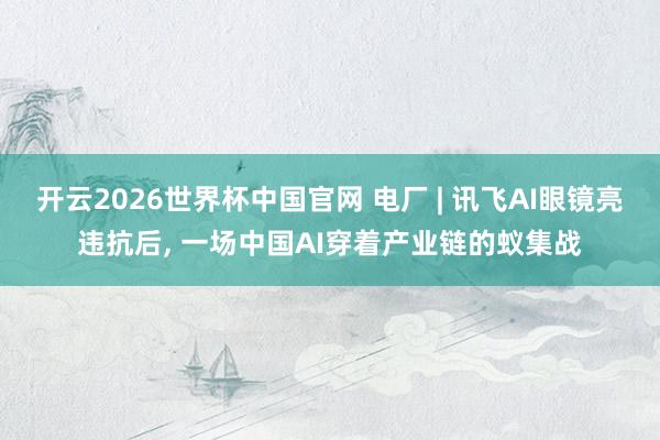 开云2026世界杯中国官网 电厂 | 讯飞AI眼镜亮违抗后， 一场中国AI穿着产业链的蚁集战