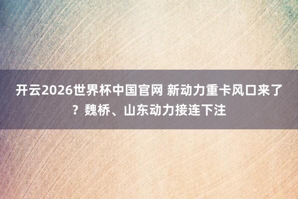 开云2026世界杯中国官网 新动力重卡风口来了？魏桥、山东动力接连下注