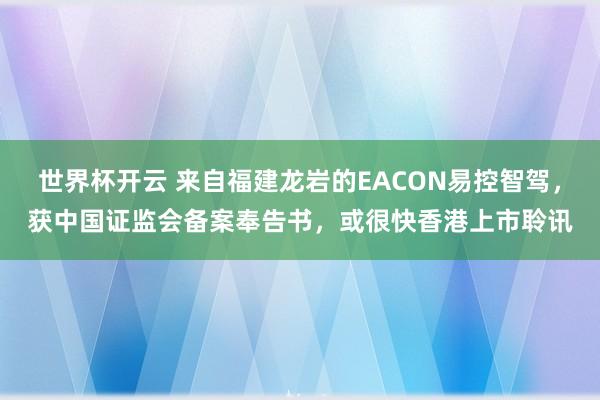 世界杯开云 来自福建龙岩的EACON易控智驾，获中国证监会备案奉告书，或很快香港上市聆讯