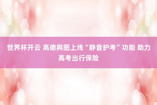 世界杯开云 高德舆图上线“静音护考”功能 助力高考出行保险