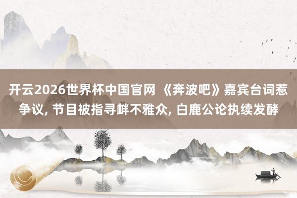 开云2026世界杯中国官网 《奔波吧》嘉宾台词惹争议， 节目被指寻衅不雅众， 白鹿公论执续发酵