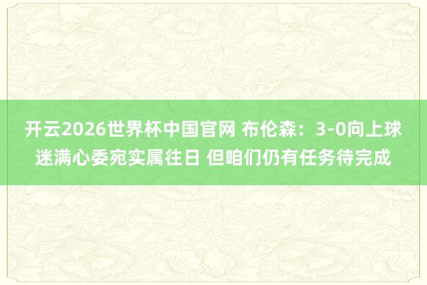 开云2026世界杯中国官网 布伦森：3-0向上球迷满心委宛实属往日 但咱们仍有任务待完成