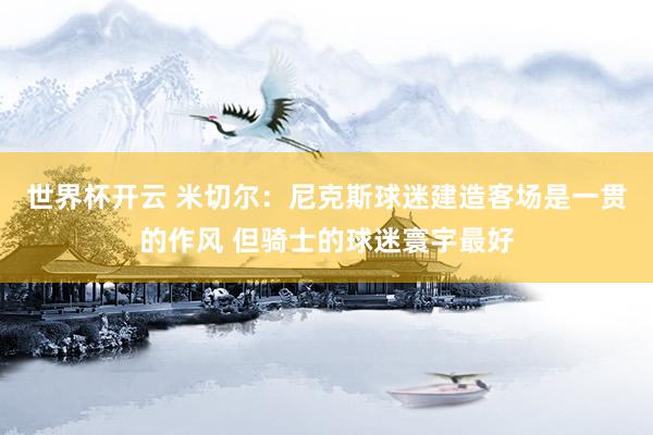 世界杯开云 米切尔：尼克斯球迷建造客场是一贯的作风 但骑士的球迷寰宇最好