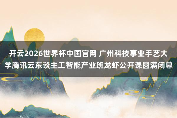 开云2026世界杯中国官网 广州科技事业手艺大学腾讯云东谈主工智能产业班龙虾公开课圆满闭幕
