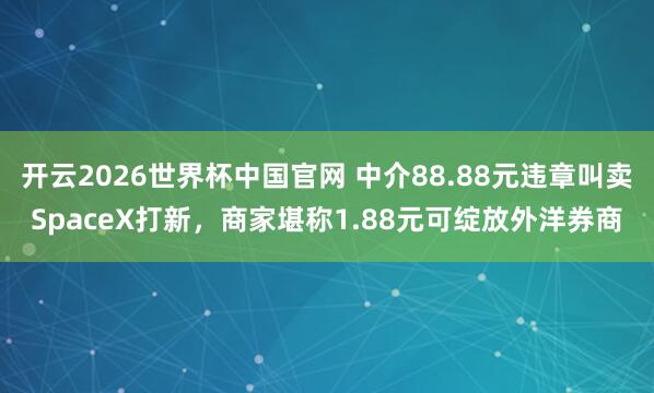 开云2026世界杯中国官网 中介88.88元违章叫卖SpaceX打新,商家堪称1.88元可绽放外洋券商