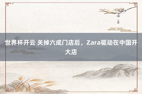 世界杯开云 关掉六成门店后,Zara驱动在中国开大店