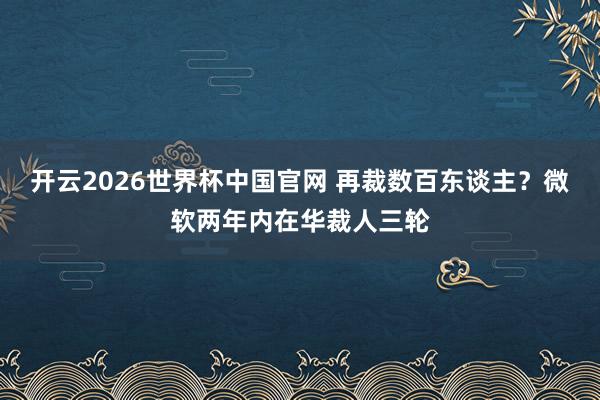 开云2026世界杯中国官网 再裁数百东谈主?微软两年内在华裁人三轮