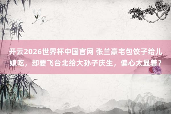 开云2026世界杯中国官网 张兰豪宅包饺子给儿媳吃,却要飞台北给大孙子庆生,偏心太显着?