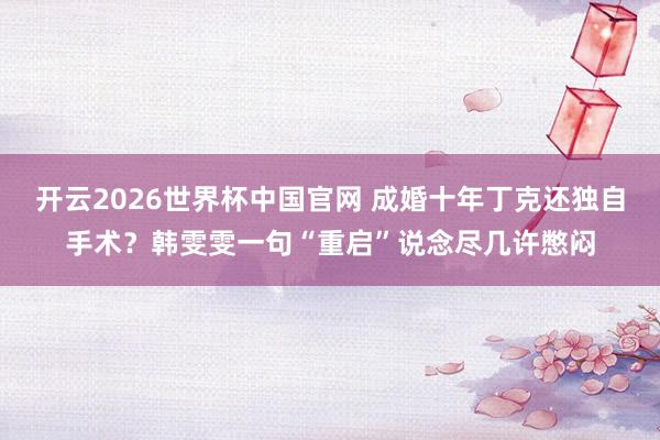 开云2026世界杯中国官网 成婚十年丁克还独自手术?韩雯雯一句“重启”说念尽几许憋闷