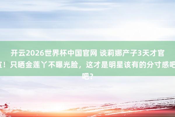 开云2026世界杯中国官网 谈莉娜产子3天才官宣!只晒金莲丫不曝光脸,这才是明星该有的分寸感吧?