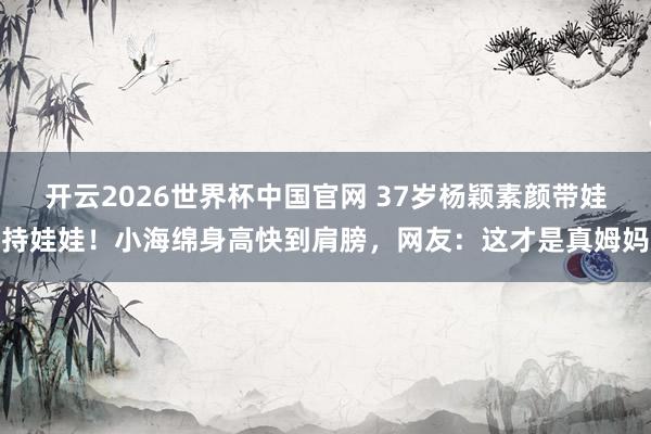 开云2026世界杯中国官网 37岁杨颖素颜带娃持娃娃!小海绵身高快到肩膀,网友:这才是真姆妈