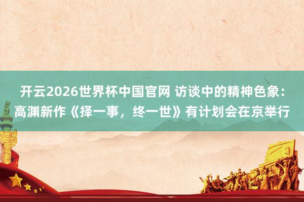 开云2026世界杯中国官网 访谈中的精神色象:高渊新作《择一事,终一世》有计划会在京举行