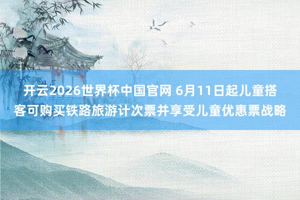 开云2026世界杯中国官网 6月11日起儿童搭客可购买铁路旅游计次票并享受儿童优惠票战略