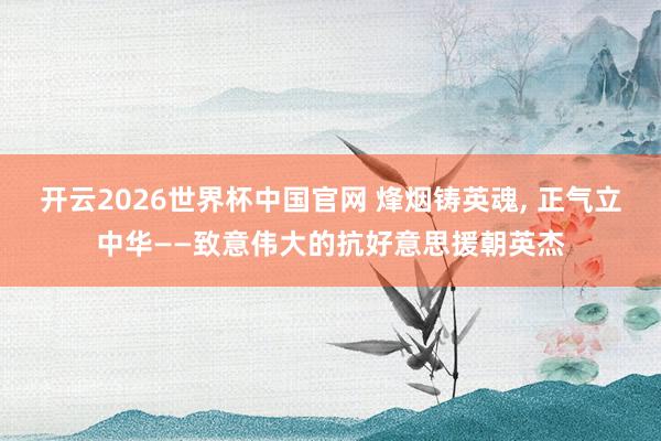 开云2026世界杯中国官网 烽烟铸英魂, 正气立中华——致意伟大的抗好意思援朝英杰