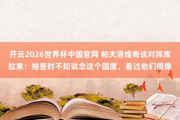 开云2026世界杯中国官网 帕夫洛维奇谈对阵库拉索:抽签时不知说念这个国度,看过他们摄像