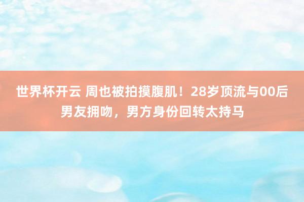世界杯开云 周也被拍摸腹肌!28岁顶流与00后男友拥吻,男方身份回转太持马