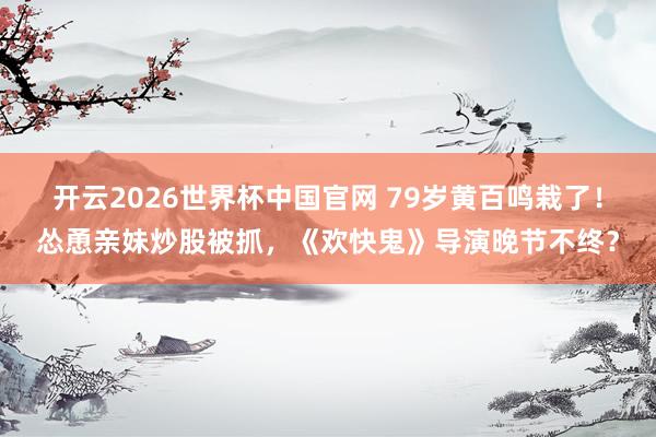 开云2026世界杯中国官网 79岁黄百鸣栽了!怂恿亲妹炒股被抓,《欢快鬼》导演晚节不终?