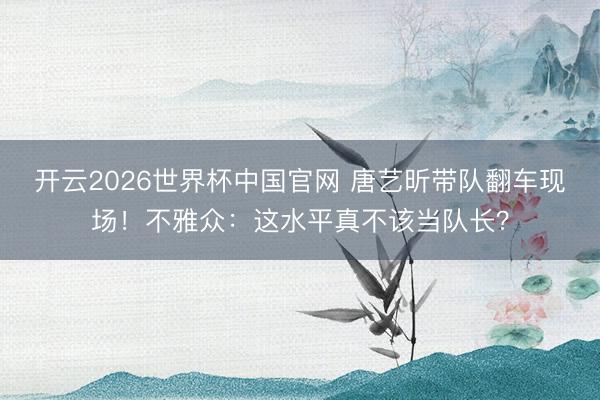 开云2026世界杯中国官网 唐艺昕带队翻车现场!不雅众:这水平真不该当队长?