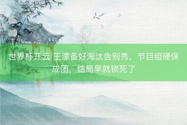 世界杯开云 王濛备好淘汰告别秀,节目组硬保成团,结局早就锁死了