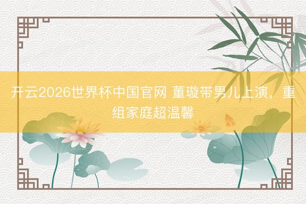 开云2026世界杯中国官网 董璇带男儿上演,重组家庭超温馨