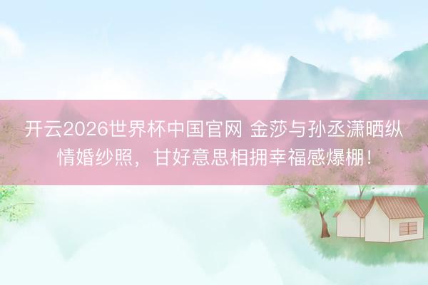 开云2026世界杯中国官网 金莎与孙丞潇晒纵情婚纱照,甘好意思相拥幸福感爆棚!