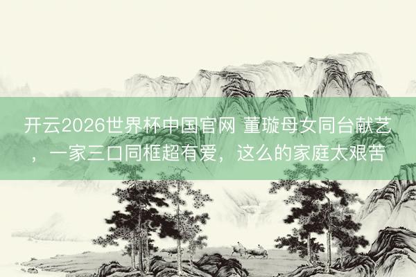 开云2026世界杯中国官网 董璇母女同台献艺,一家三口同框超有爱,这么的家庭太艰苦