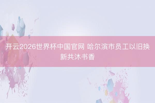 开云2026世界杯中国官网 哈尔滨市员工以旧换新共沐书香
