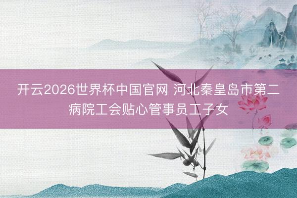 开云2026世界杯中国官网 河北秦皇岛市第二病院工会贴心管事员工子女
