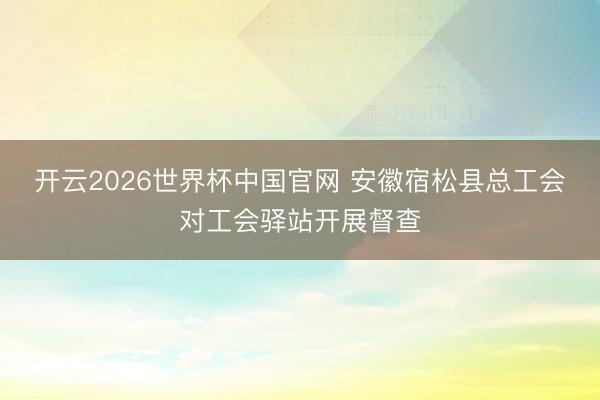 开云2026世界杯中国官网 安徽宿松县总工会对工会驿站开展督查