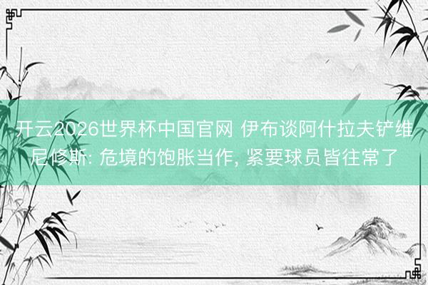 开云2026世界杯中国官网 伊布谈阿什拉夫铲维尼修斯: 危境的饱胀当作, 紧要球员皆往常了