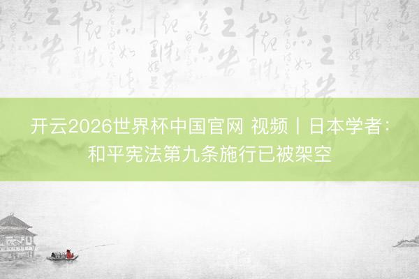 开云2026世界杯中国官网 视频丨日本学者:和平宪法第九条施行已被架空