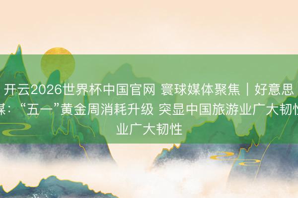 开云2026世界杯中国官网 寰球媒体聚焦|好意思媒:“五一”黄金周消耗升级 突显中国旅游业广大韧性