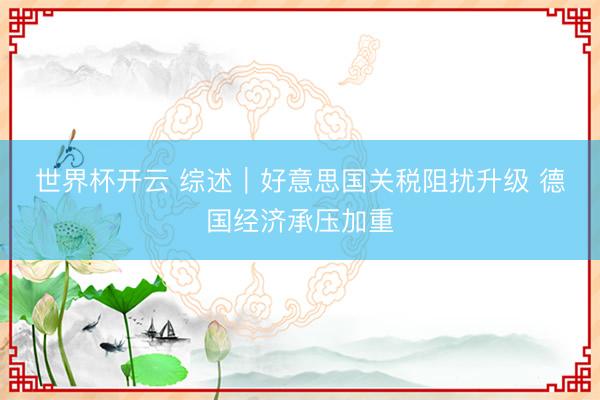 世界杯开云 综述|好意思国关税阻扰升级 德国经济承压加重