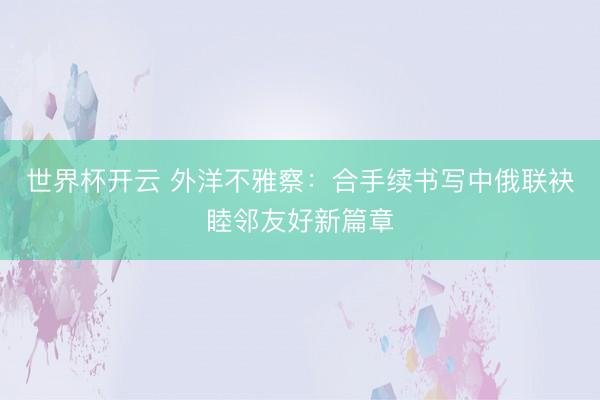 世界杯开云 外洋不雅察:合手续书写中俄联袂睦邻友好新篇章