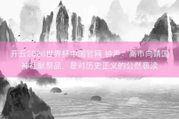 开云2026世界杯中国官网 钟声:高市向靖国神社献祭品,是对历史正义的公然亵渎